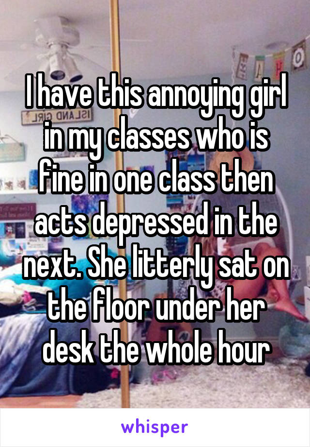 I have this annoying girl in my classes who is fine in one class then acts depressed in the next. She litterly sat on the floor under her desk the whole hour