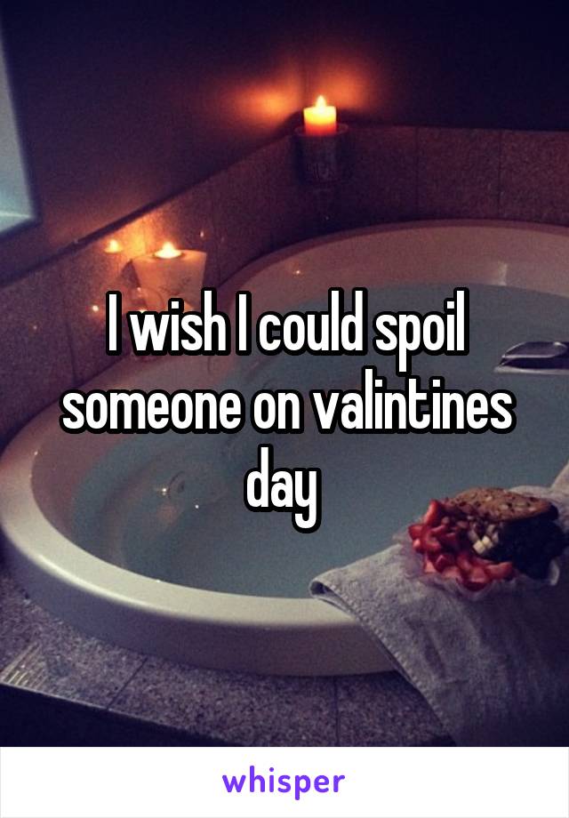 I wish I could spoil someone on valintines day 