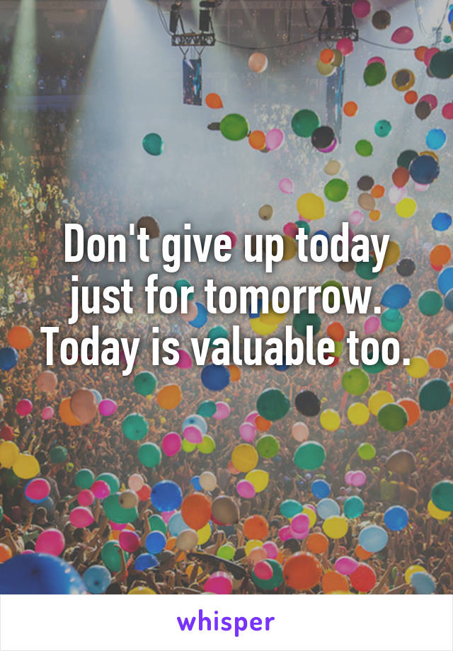 Don't give up today just for tomorrow.
Today is valuable too. 