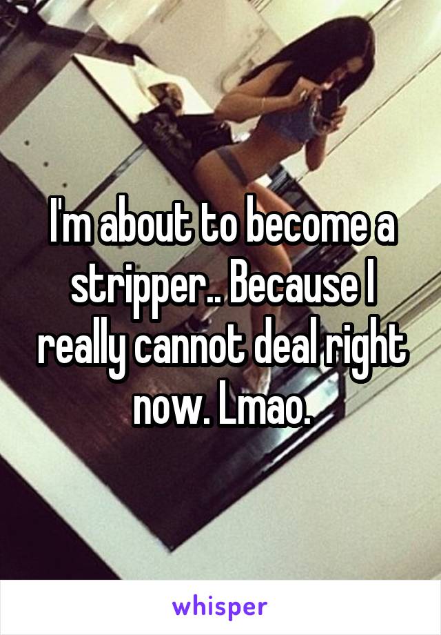 I'm about to become a stripper.. Because I really cannot deal right now. Lmao.
