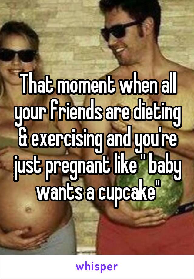 That moment when all your friends are dieting & exercising and you're just pregnant like " baby wants a cupcake"