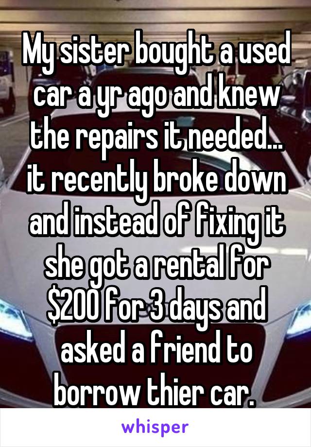 My sister bought a used car a yr ago and knew the repairs it needed... it recently broke down and instead of fixing it she got a rental for $200 for 3 days and asked a friend to borrow thier car. 