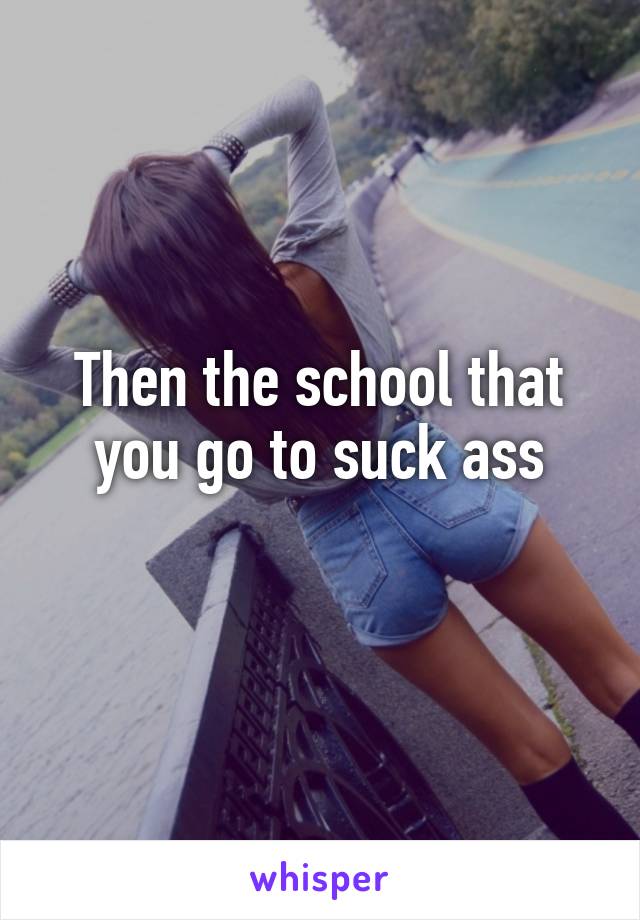 Then the school that you go to suck ass
