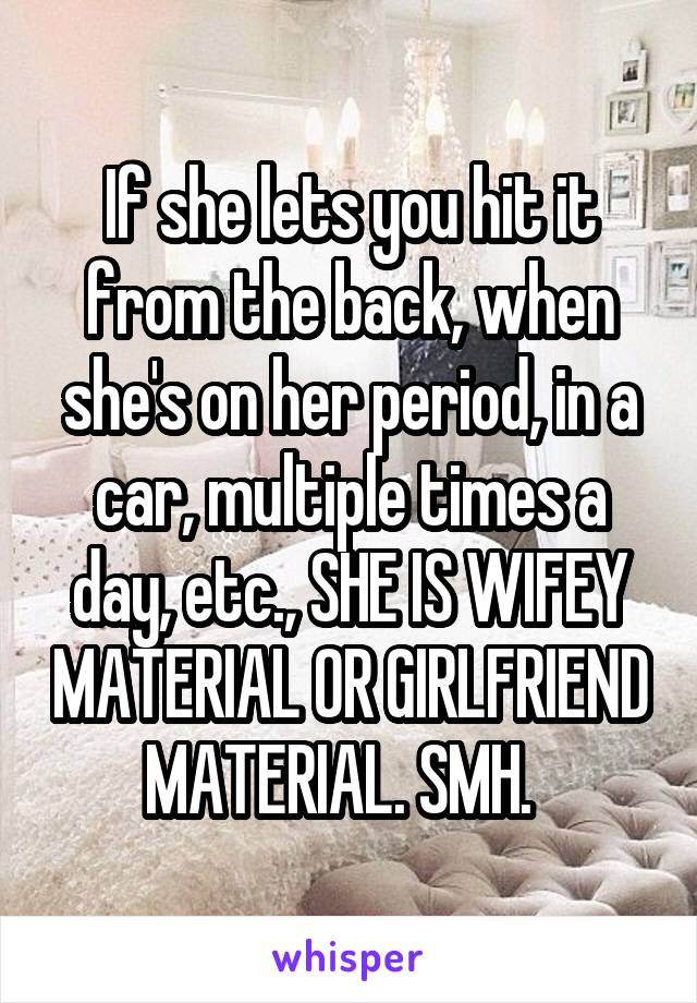 If she lets you hit it from the back, when she's on her period, in a car, multiple times a day, etc., SHE IS WIFEY MATERIAL OR GIRLFRIEND MATERIAL. SMH.  