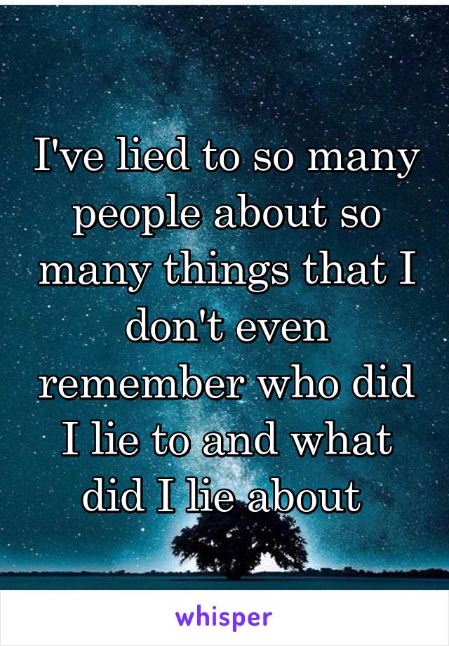 I've lied to so many people about so many things that I don't even remember who did I lie to and what did I lie about 