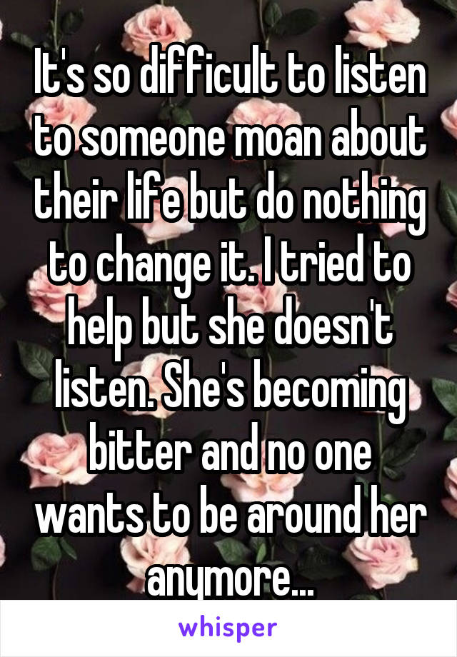 It's so difficult to listen to someone moan about their life but do nothing to change it. I tried to help but she doesn't listen. She's becoming bitter and no one wants to be around her anymore...