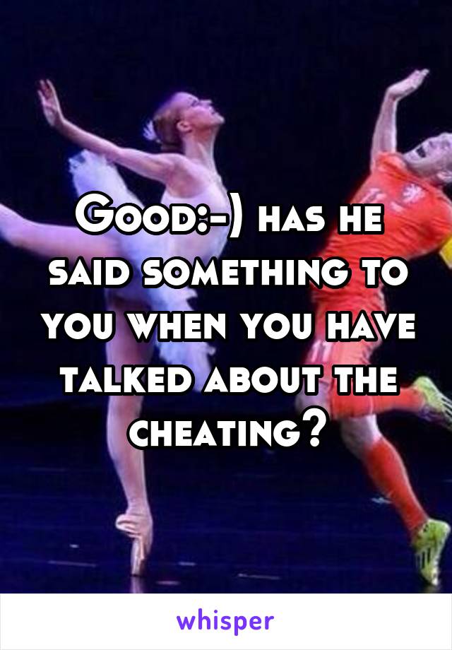 Good:-) has he said something to you when you have talked about the cheating?