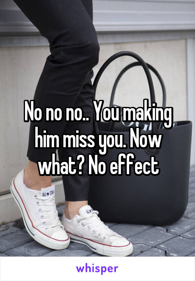 No no no.. You making him miss you. Now what? No effect