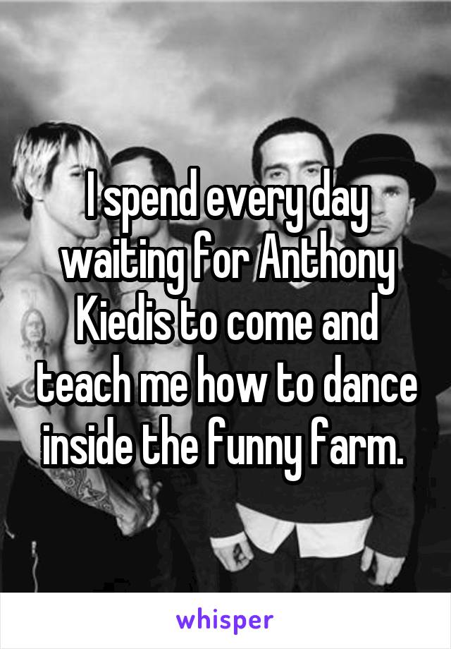 I spend every day waiting for Anthony Kiedis to come and teach me how to dance inside the funny farm. 