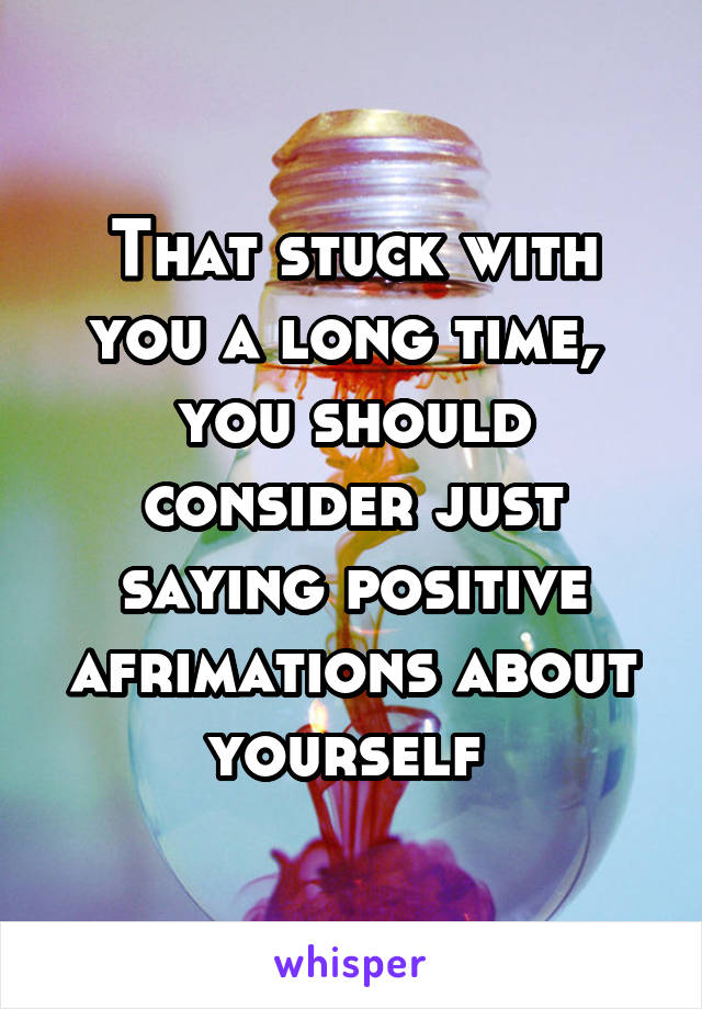 That stuck with you a long time,  you should consider just saying positive afrimations about yourself 