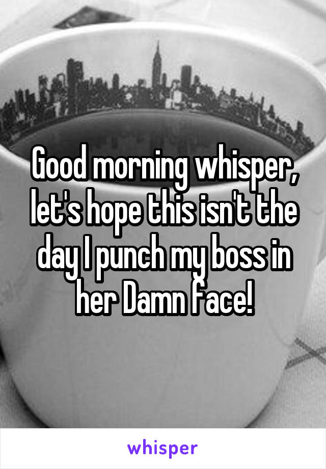 Good morning whisper, let's hope this isn't the day I punch my boss in her Damn face!