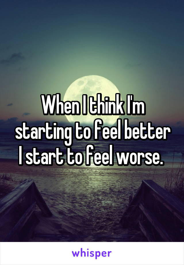 When I think I'm starting to feel better I start to feel worse. 