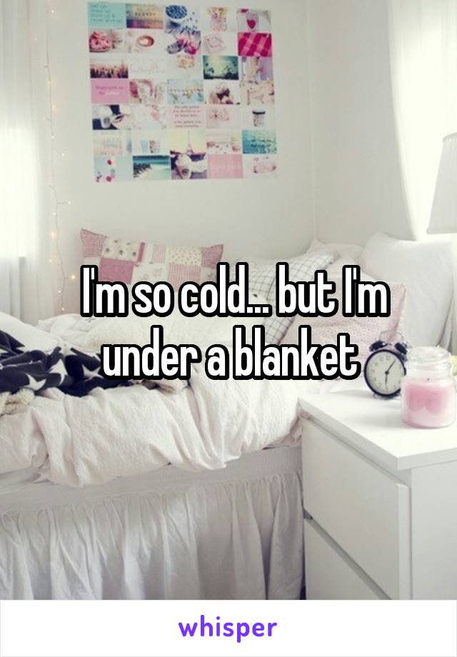  I'm so cold... but I'm under a blanket