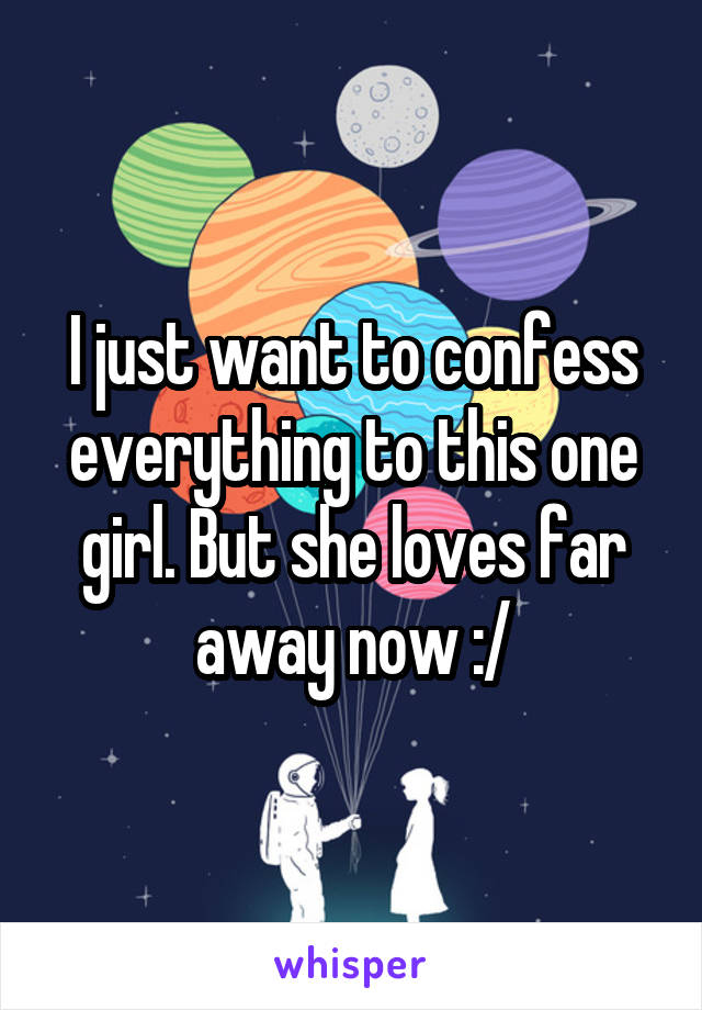 I just want to confess everything to this one girl. But she loves far away now :/