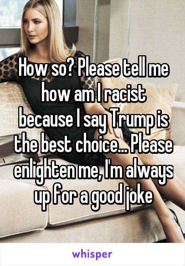 How so? Please tell me how am I racist because I say Trump is the best choice... Please enlighten me, I'm always up for a good joke