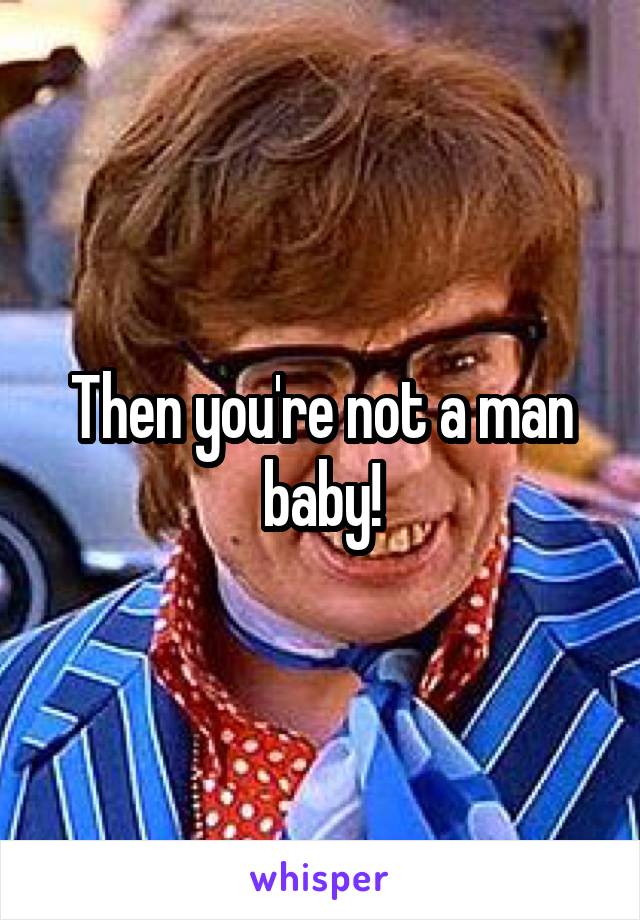 Then you're not a man baby!