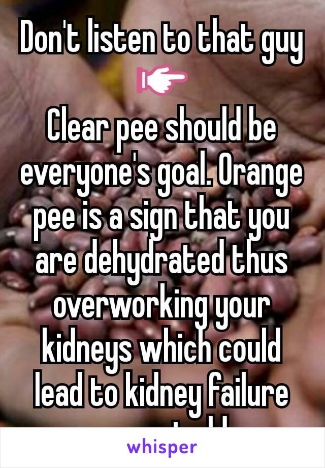 Don't listen to that guy 👉
Clear pee should be everyone's goal. Orange pee is a sign that you are dehydrated thus overworking your kidneys which could lead to kidney failure as you get older.