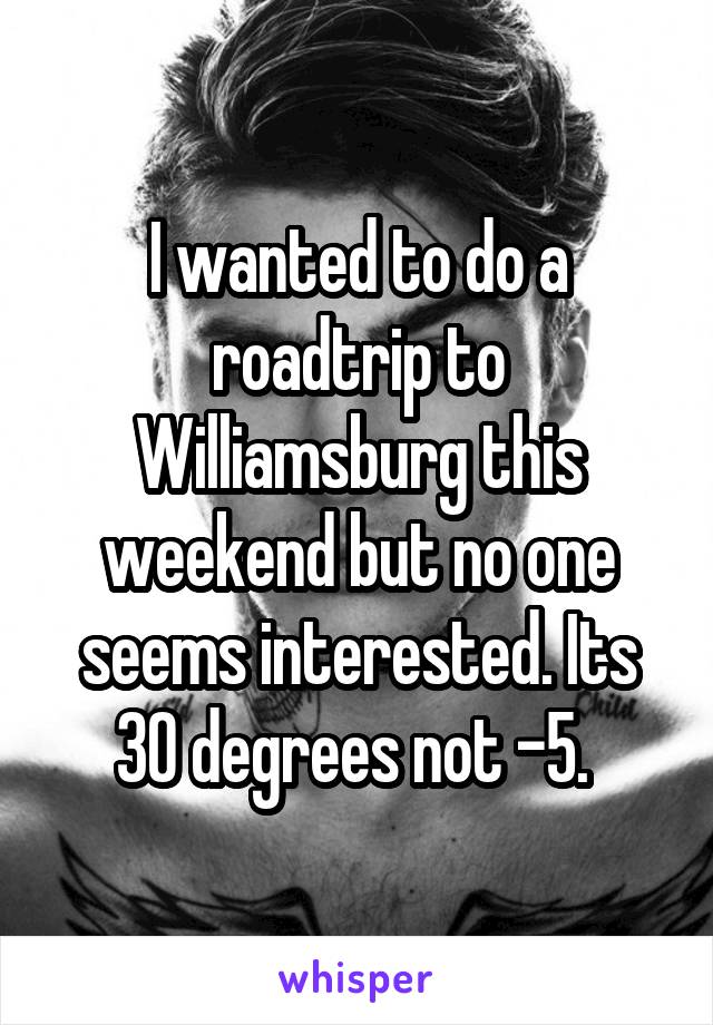 I wanted to do a roadtrip to Williamsburg this weekend but no one seems interested. Its 30 degrees not -5. 