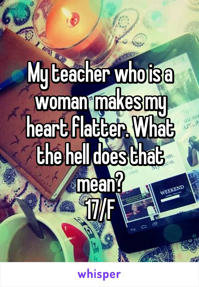 My teacher who is a woman  makes my heart flatter. What the hell does that mean?
17/F