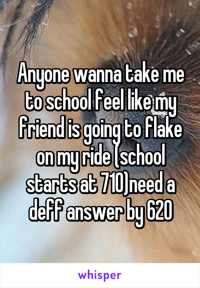 Anyone wanna take me to school feel like my friend is going to flake on my ride (school starts at 710)need a deff answer by 620