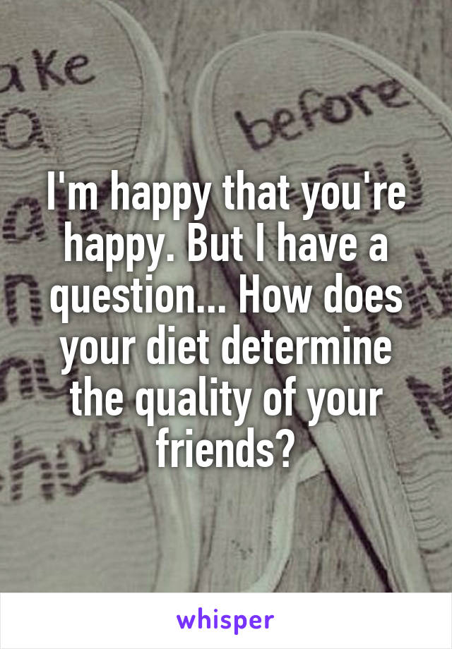 I'm happy that you're happy. But I have a question... How does your diet determine the quality of your friends?