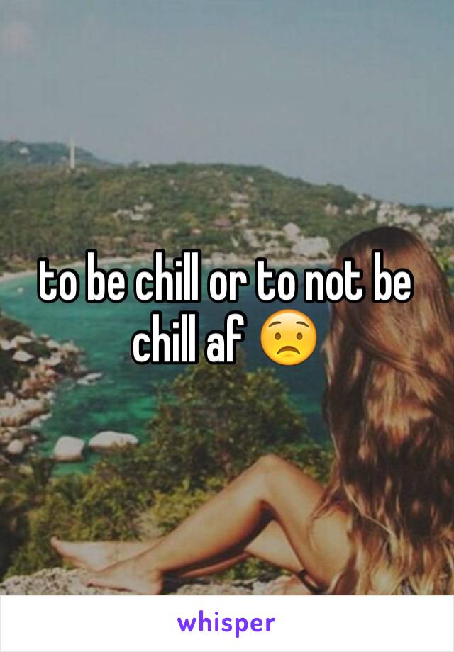 to be chill or to not be chill af 😟