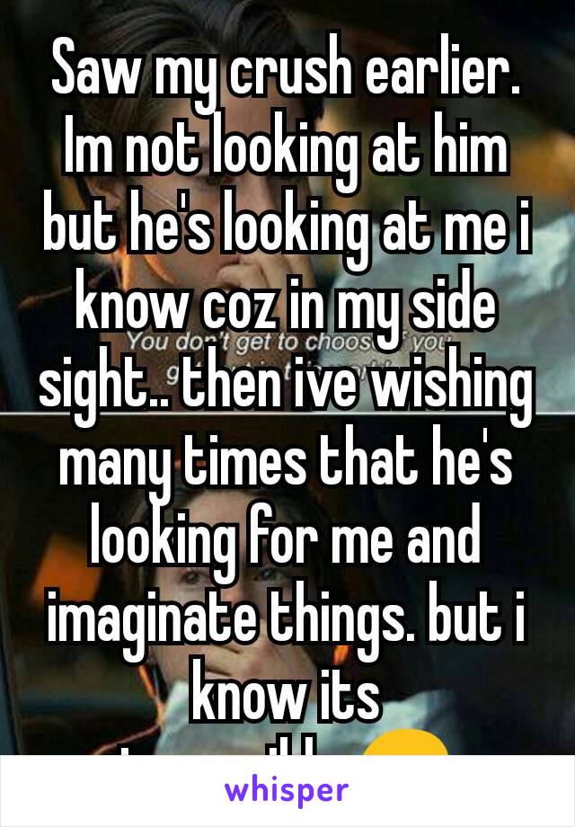 Saw my crush earlier. Im not looking at him but he's looking at me i know coz in my side sight.. then ive wishing many times that he's looking for me and imaginate things. but i know its impossible.😔