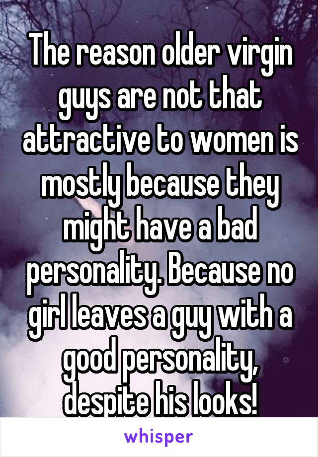 The reason older virgin guys are not that attractive to women is mostly because they might have a bad personality. Because no girl leaves a guy with a good personality, despite his looks!