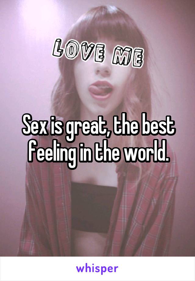 Sex is great, the best feeling in the world.