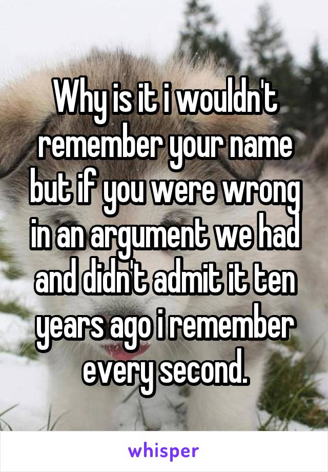 Why is it i wouldn't remember your name but if you were wrong in an argument we had and didn't admit it ten years ago i remember every second.