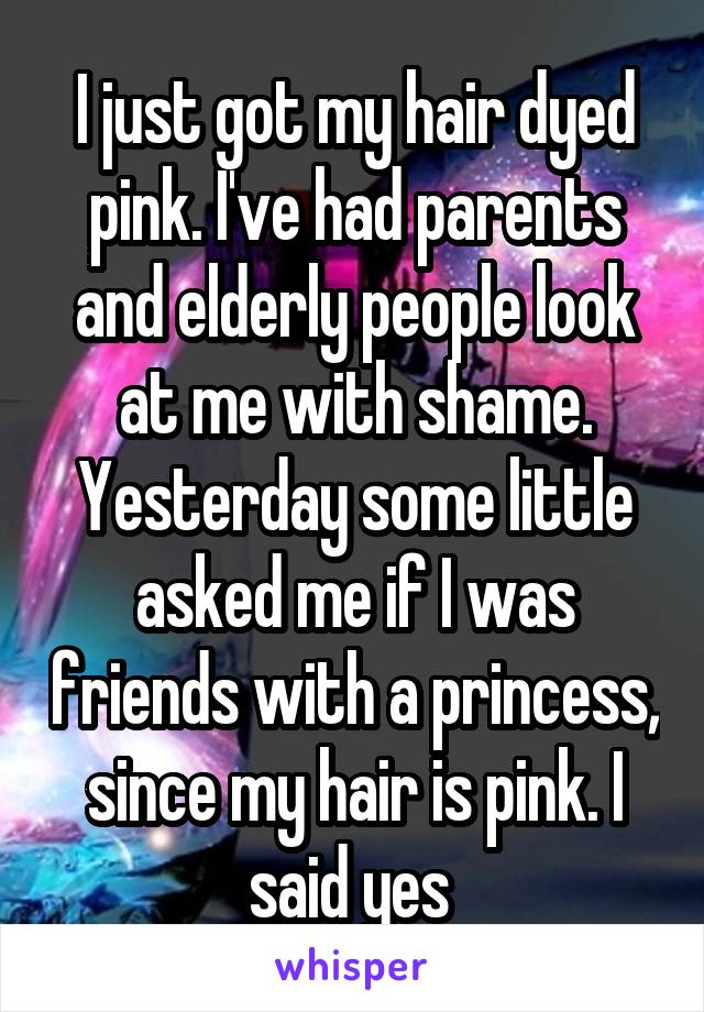 I just got my hair dyed pink. I've had parents and elderly people look at me with shame. Yesterday some little asked me if I was friends with a princess, since my hair is pink. I said yes 