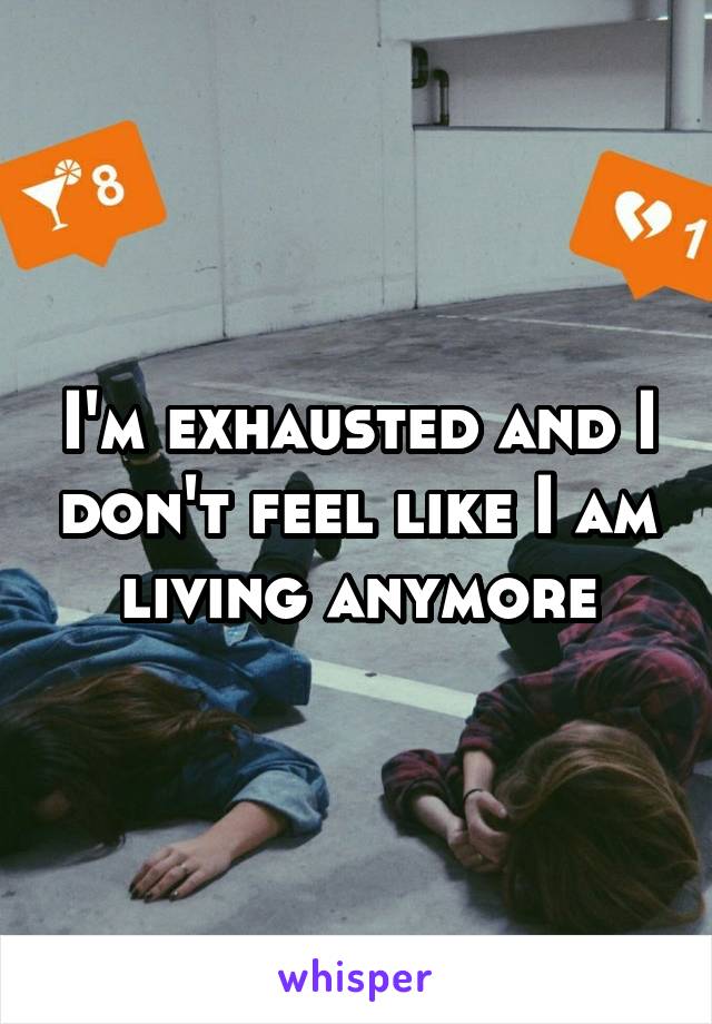 I'm exhausted and I don't feel like I am living anymore