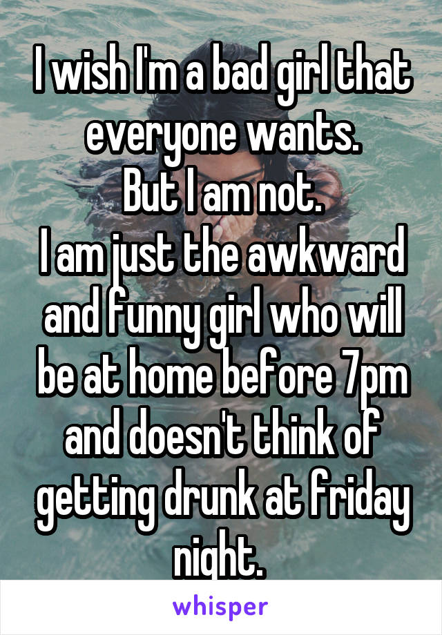 I wish I'm a bad girl that everyone wants.
But I am not.
I am just the awkward and funny girl who will be at home before 7pm and doesn't think of getting drunk at friday night. 