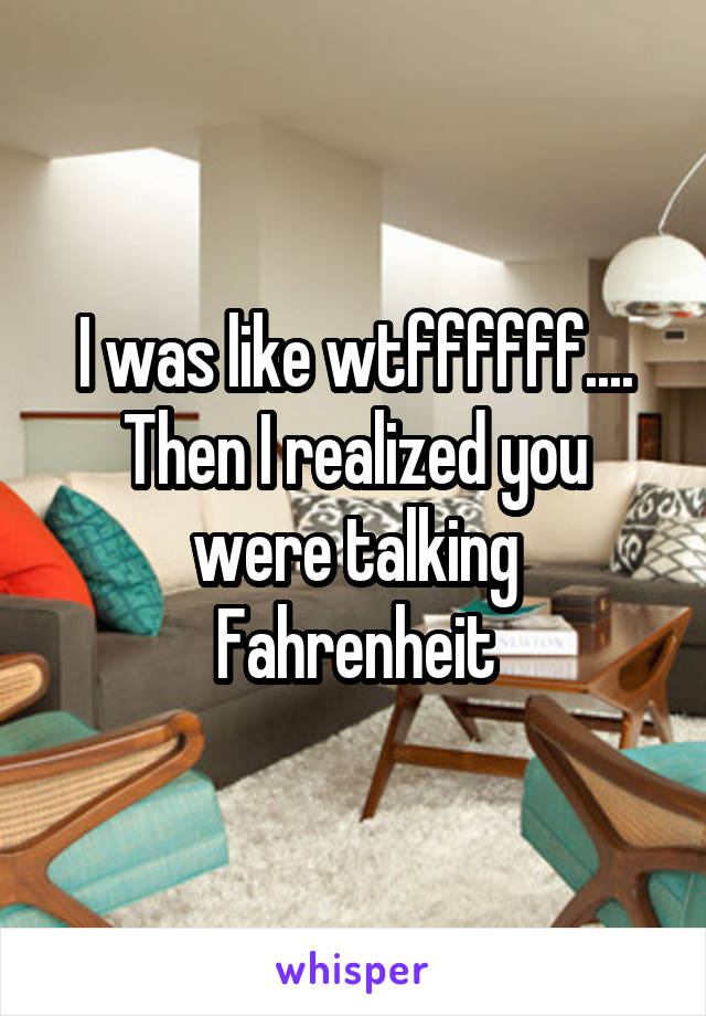 I was like wtffffff.... Then I realized you were talking Fahrenheit