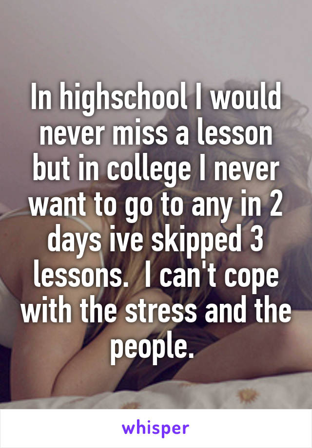 In highschool I would never miss a lesson but in college I never want to go to any in 2 days ive skipped 3 lessons.  I can't cope with the stress and the people. 