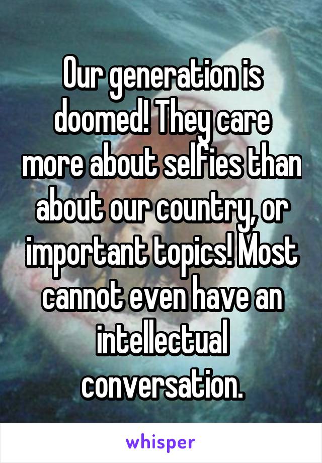 Our generation is doomed! They care more about selfies than about our country, or important topics! Most cannot even have an intellectual conversation.