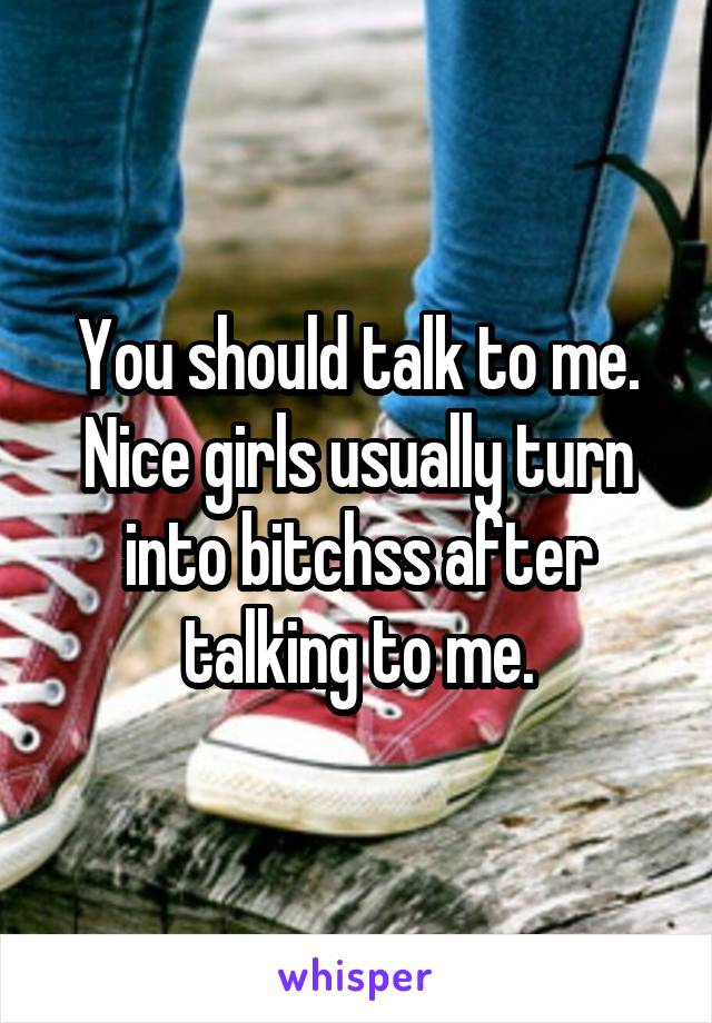 You should talk to me. Nice girls usually turn into bitchss after talking to me.