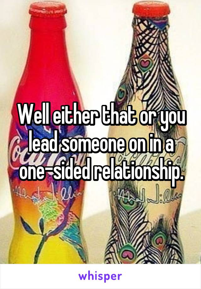 Well either that or you lead someone on in a one-sided relationship.