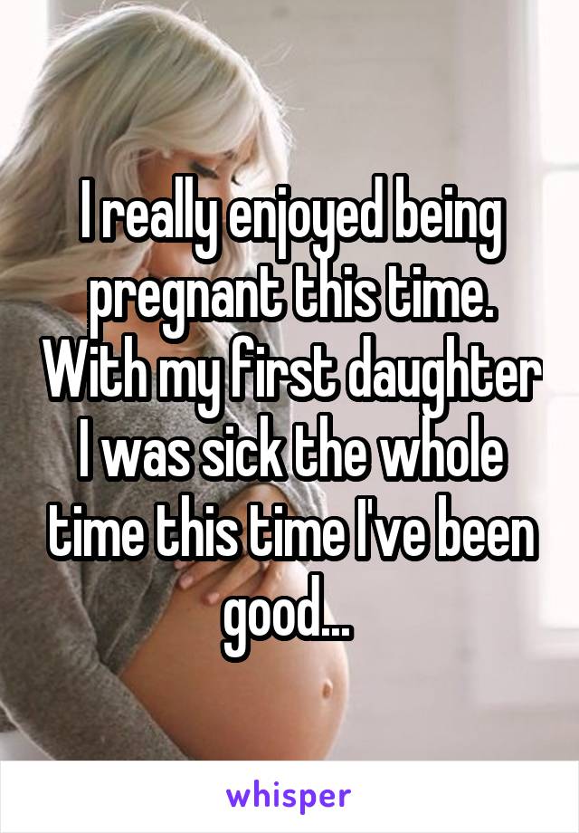 I really enjoyed being pregnant this time. With my first daughter I was sick the whole time this time I've been good... 