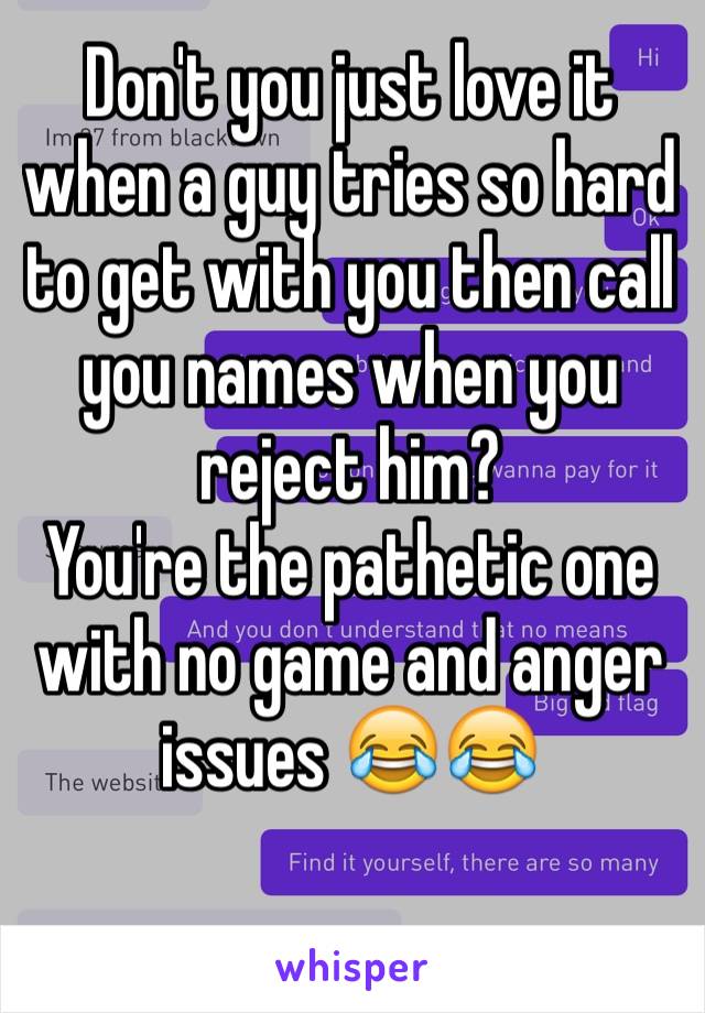Don't you just love it when a guy tries so hard to get with you then call you names when you reject him?
You're the pathetic one with no game and anger issues 😂😂

