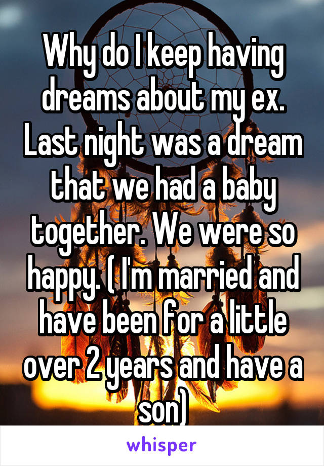Why do I keep having dreams about my ex. Last night was a dream that we had a baby together. We were so happy. ( I'm married and have been for a little over 2 years and have a son)