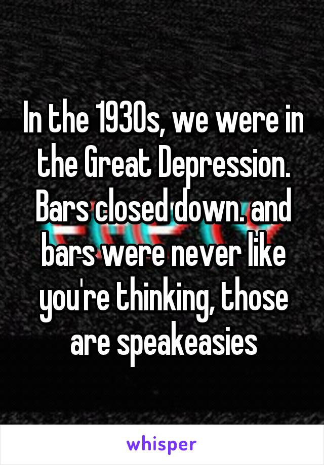In the 1930s, we were in the Great Depression. Bars closed down. and bars were never like you're thinking, those are speakeasies