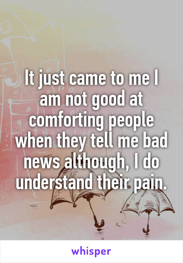 It just came to me I am not good at comforting people when they tell me bad news although, I do understand their pain.