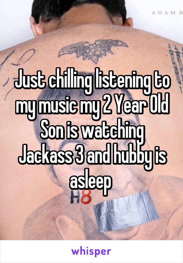 Just chilling listening to my music my 2 Year Old Son is watching Jackass 3 and hubby is asleep 