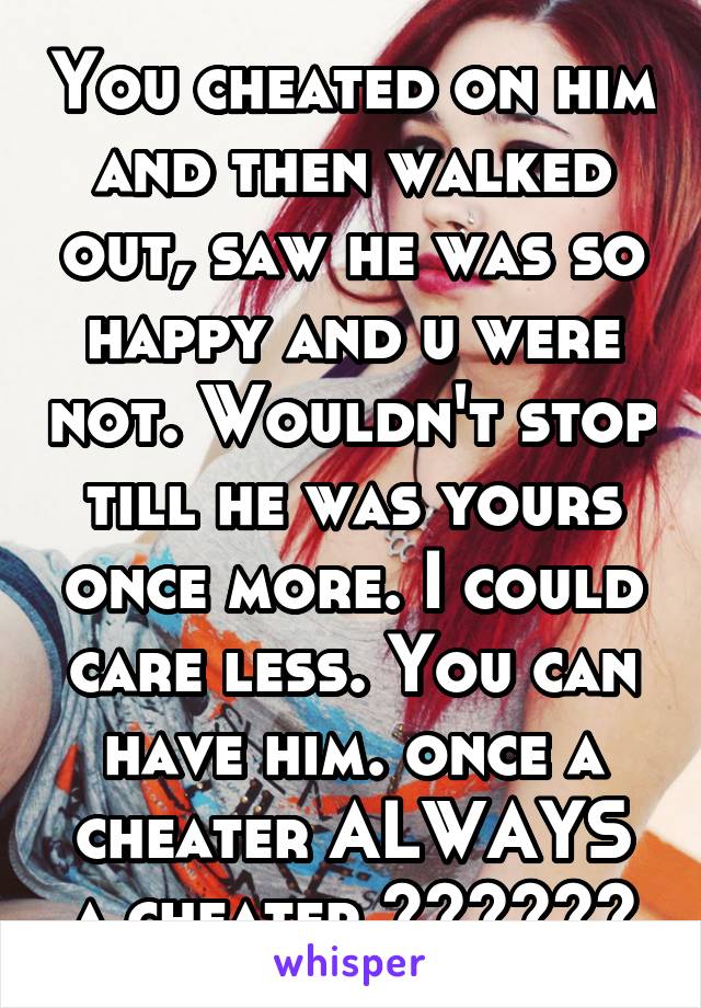 You cheated on him and then walked out, saw he was so happy and u were not. Wouldn't stop till he was yours once more. I could care less. You can have him. once a cheater ALWAYS a cheater 💋👌🏼✌🏼️