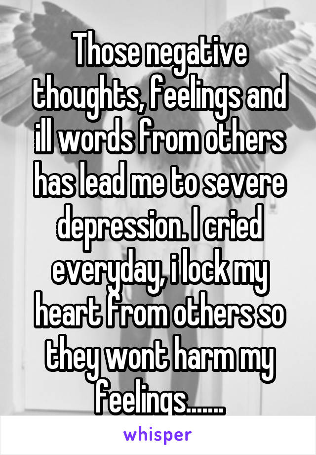 Those negative thoughts, feelings and ill words from others has lead me to severe depression. I cried everyday, i lock my heart from others so they wont harm my feelings.......