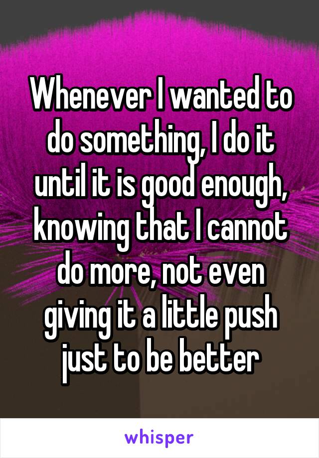 Whenever I wanted to do something, I do it until it is good enough, knowing that I cannot do more, not even giving it a little push just to be better