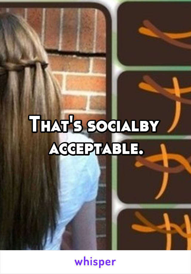 That's socialby  acceptable.