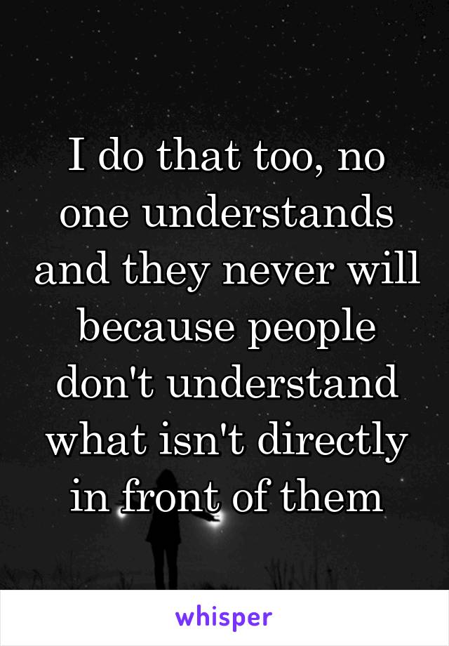 I do that too, no one understands and they never will because people don't understand what isn't directly in front of them