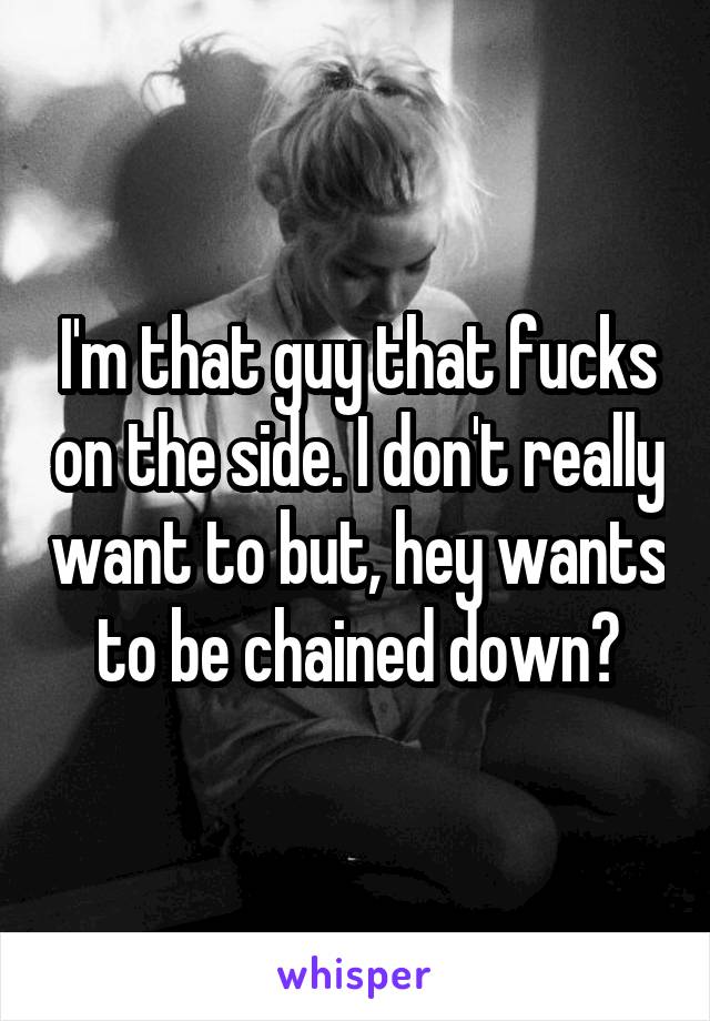 I'm that guy that fucks on the side. I don't really want to but, hey wants to be chained down?